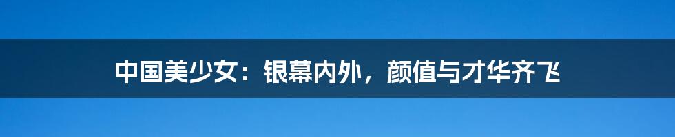 中国美少女:银幕内外,颜值与才华齐飞