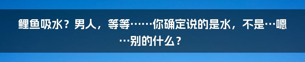 鲤鱼吸水？男人，等等……你确定说的是水，不是…嗯…别的什么？