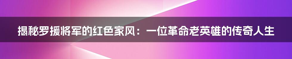 揭秘罗援将军的红色家风：一位革命老英雄的传奇人生