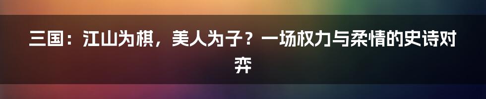 三国：江山为棋，美人为子？一场权力与柔情的史诗对弈