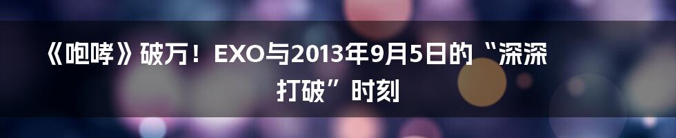 《咆哮》破万!EXO与2013年9月5日的“深深打破”时刻