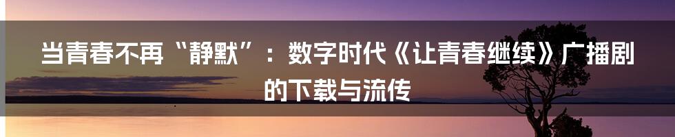 当青春不再“静默”：数字时代《让青春继续》广播剧的下载与流传