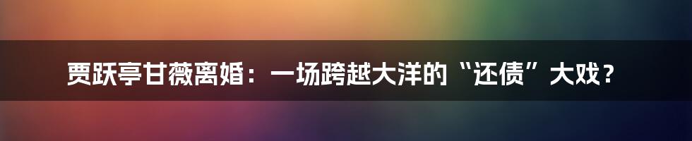 贾跃亭甘薇离婚:一场跨越大洋的“还债”大戏?