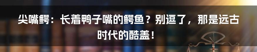 尖嘴鳄：长着鸭子嘴的鳄鱼？别逗了，那是远古时代的酷盖！