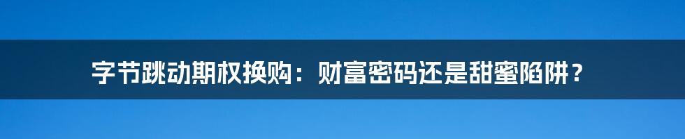 字节跳动期权换购：财富密码还是甜蜜陷阱？