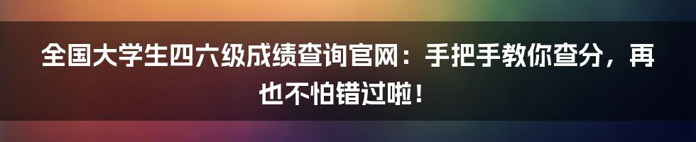 全国大学生四六级成绩查询官网:手把手教你查分,再也不怕错过啦!
