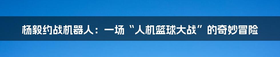 杨毅约战机器人：一场“人机篮球大战”的奇妙冒险