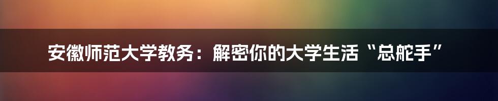 安徽师范大学教务:解密你的大学生活“总舵手”
