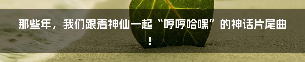那些年，我们跟着神仙一起“哼哼哈嘿”的神话片尾曲！