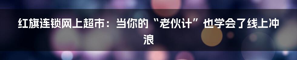 红旗连锁网上超市：当你的“老伙计”也学会了线上冲浪