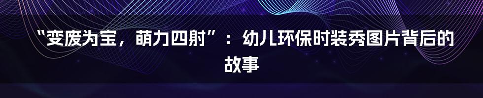 “变废为宝,萌力四射”:幼儿环保时装秀图片背后的故事