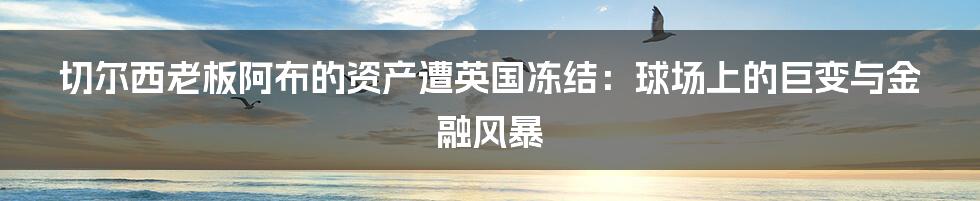 切尔西老板阿布的资产遭英国冻结:球场上的巨变与金融风暴