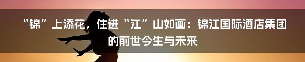 “锦”上添花,住进“江”山如画:锦江国际酒店集团的前世今生与未来