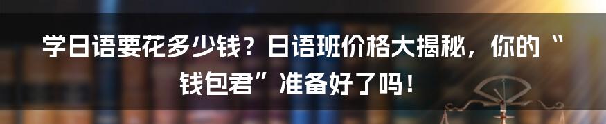 学日语要花多少钱？日语班价格大揭秘，你的“钱包君”准备好了吗！