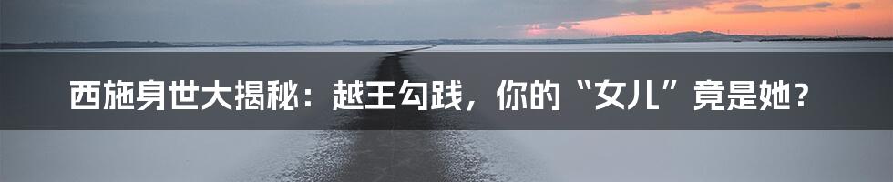 西施身世大揭秘：越王勾践，你的“女儿”竟是她？