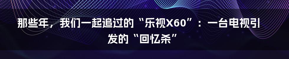 那些年，我们一起追过的“乐视X60”：一台电视引发的“回忆杀”