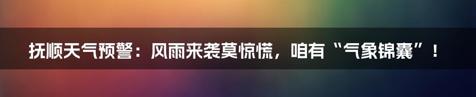 抚顺天气预警：风雨来袭莫惊慌，咱有“气象锦囊”！