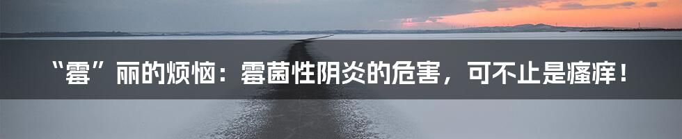 “霉”丽的烦恼：霉菌性阴炎的危害，可不止是瘙痒！