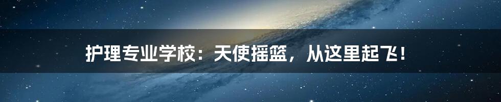 护理专业学校:天使摇篮,从这里起飞!