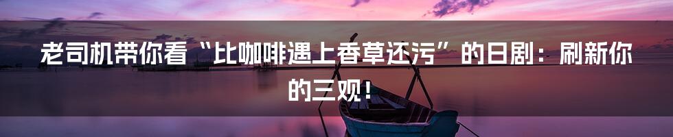 老司机带你看“比咖啡遇上香草还污”的日剧:刷新你的三观!