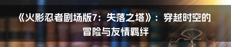 《火影忍者剧场版7：失落之塔》：穿越时空的冒险与友情羁绊