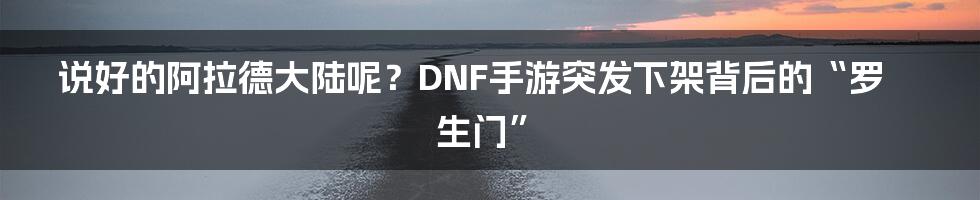 说好的阿拉德大陆呢?DNF手游突发下架背后的“罗生门”