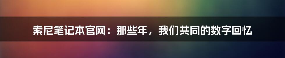 索尼笔记本官网:那些年,我们共同的数字回忆