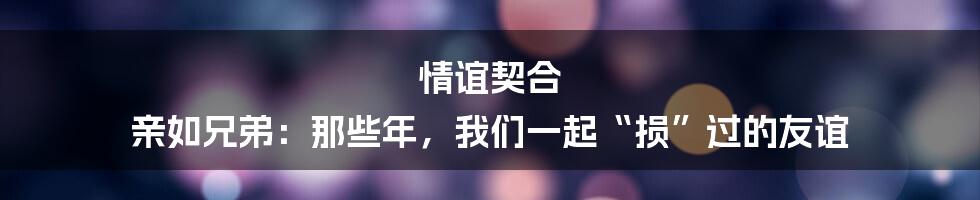 情谊契合 亲如兄弟：那些年，我们一起“损”过的友谊