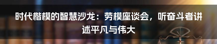 时代楷模的智慧沙龙：劳模座谈会，听奋斗者讲述平凡与伟大
