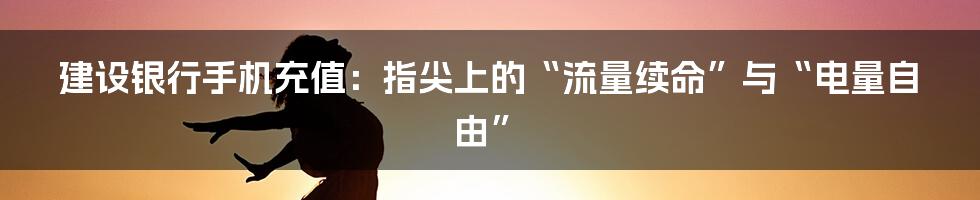 建设银行手机充值：指尖上的“流量续命”与“电量自由”