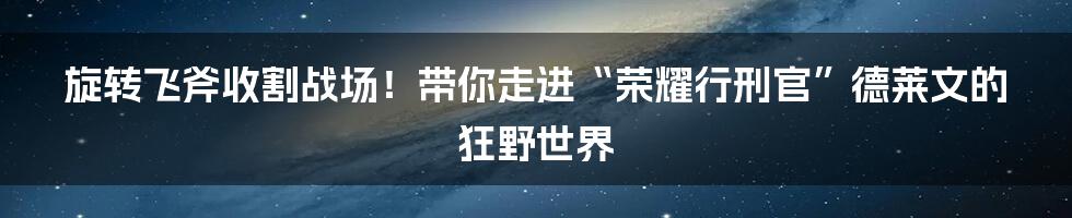 旋转飞斧收割战场!带你走进“荣耀行刑官”德莱文的狂野世界