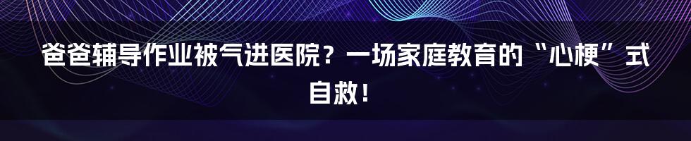 爸爸辅导作业被气进医院?一场家庭教育的“心梗”式自救!