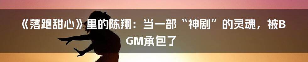 《落跑甜心》里的陈翔:当一部“神剧”的灵魂,被BGM承包了