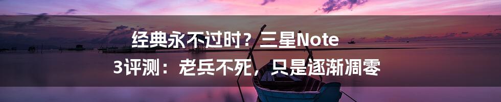 经典永不过时？三星Note 3评测：老兵不死，只是逐渐凋零