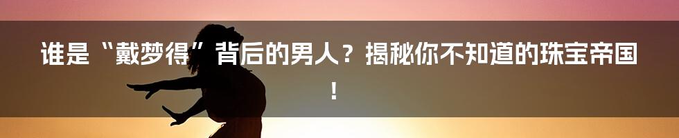谁是“戴梦得”背后的男人？揭秘你不知道的珠宝帝国！