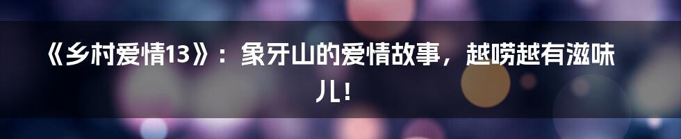 《乡村爱情13》:象牙山的爱情故事,越唠越有滋味儿!
