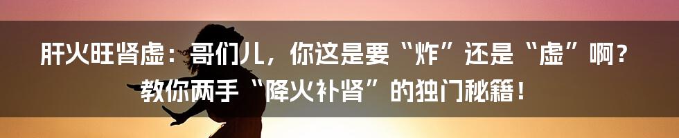 肝火旺肾虚：哥们儿，你这是要“炸”还是“虚”啊？教你两手“降火补肾”的独门秘籍！