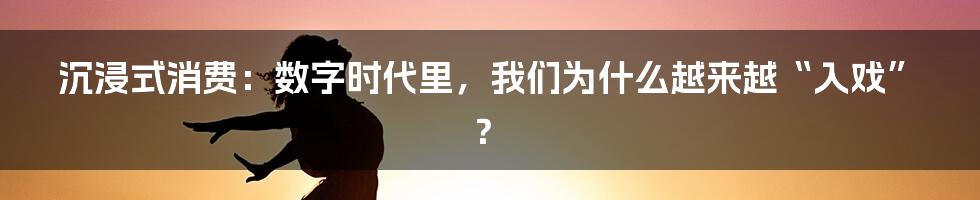 沉浸式消费：数字时代里，我们为什么越来越“入戏”？