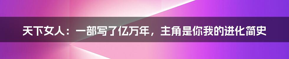 天下女人:一部写了亿万年,主角是你我的进化简史