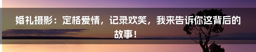 婚礼摄影：定格爱情，记录欢笑，我来告诉你这背后的故事！