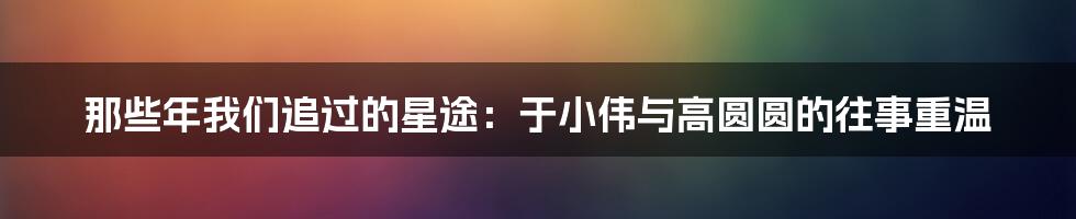 那些年我们追过的星途:于小伟与高圆圆的往事重温