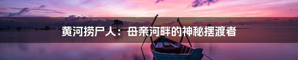 黄河捞尸人：母亲河畔的神秘摆渡者