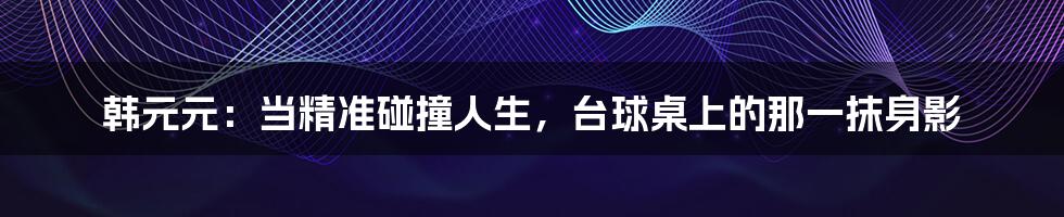 韩元元：当精准碰撞人生，台球桌上的那一抹身影