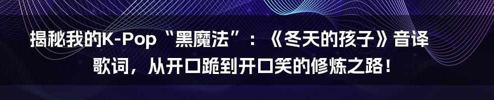 揭秘我的K-Pop“黑魔法”：《冬天的孩子》音译歌词，从开口跪到开口笑的修炼之路！