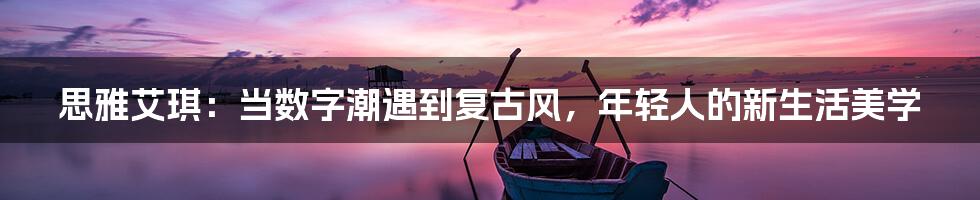 思雅艾琪：当数字潮遇到复古风，年轻人的新生活美学