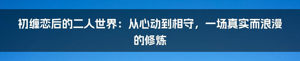 初缠恋后的二人世界：从心动到相守，一场真实而浪漫的修炼