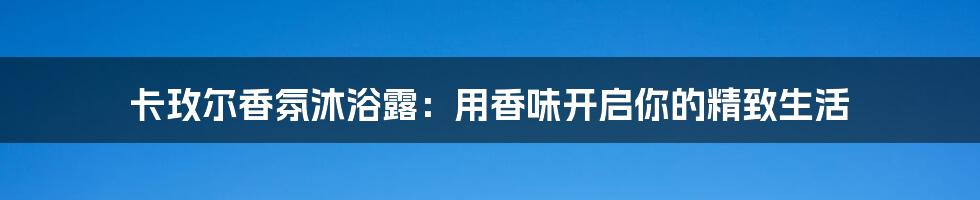卡玫尔香氛沐浴露：用香味开启你的精致生活