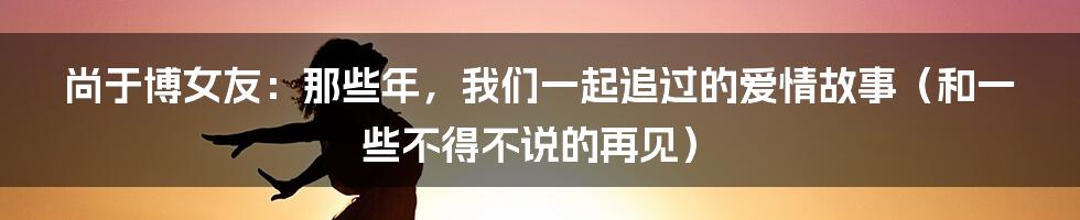 尚于博女友:那些年,我们一起追过的爱情故事(和一些不得不说的再见)
