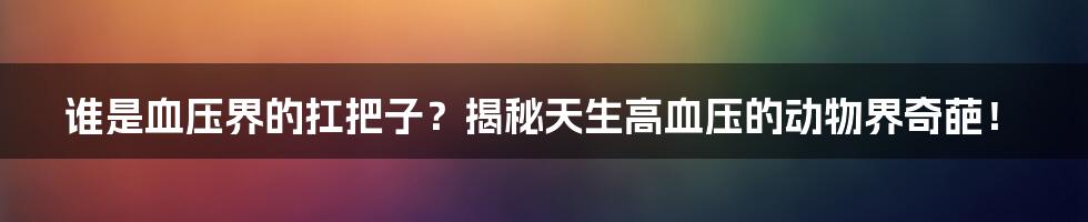 谁是血压界的扛把子？揭秘天生高血压的动物界奇葩！