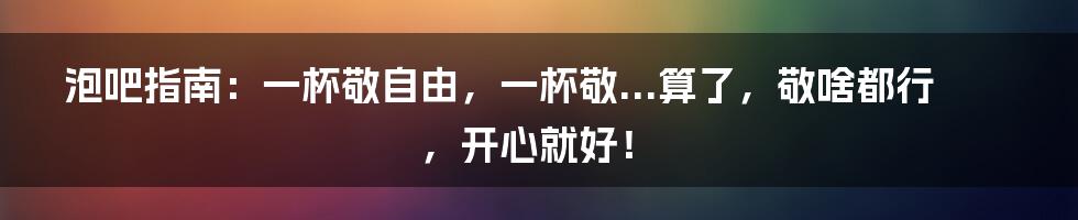 泡吧指南：一杯敬自由，一杯敬...算了，敬啥都行，开心就好！